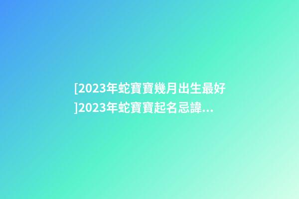 [2023年蛇寶寶幾月出生最好]2023年蛇寶寶起名忌諱有哪些？-第1張-公司起名-玄機派